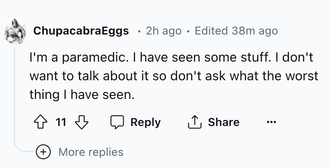 number - ChupacabraEggs 2h ago Edited 38m ago I'm a paramedic. I have seen some stuff. I don't want to talk about it so don't ask what the worst thing I have seen. 11 More replies